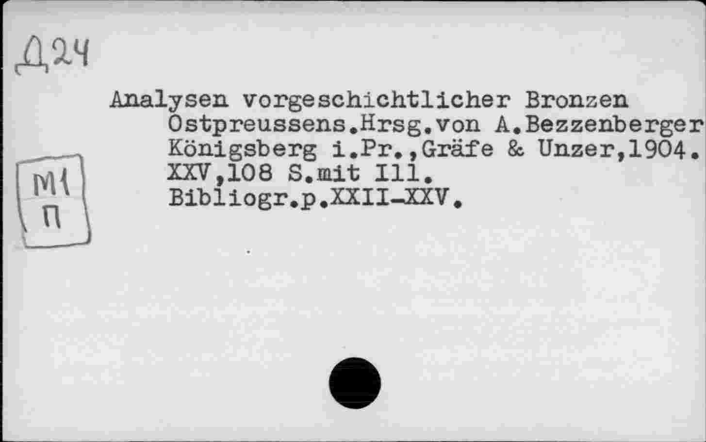 ﻿дач
Analysen vorgeschichtlicher Bronzen Ostpreussens.Hrsg.von A.Bezzenberger Königsberg i.Pr,,Gräfe & Unzer,19O4. XXV,108 S.mit Ill. Bibliogr.p.XXII—XXV.